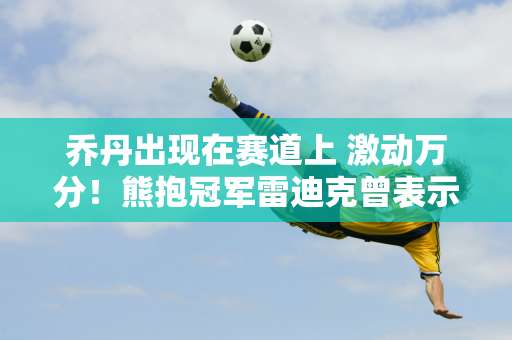 乔丹出现在赛道上 激动万分！熊抱冠军雷迪克曾表示赛车可以取代篮球