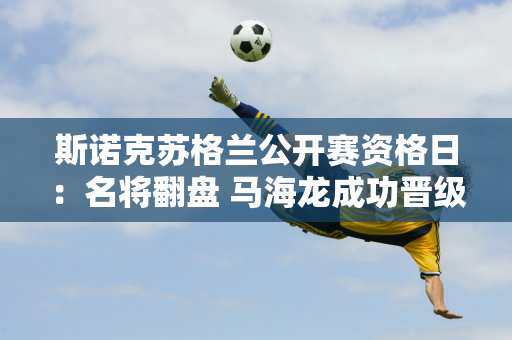 斯诺克苏格兰公开赛资格日：名将翻盘 马海龙成功晋级 田鹏飞惊险淘汰