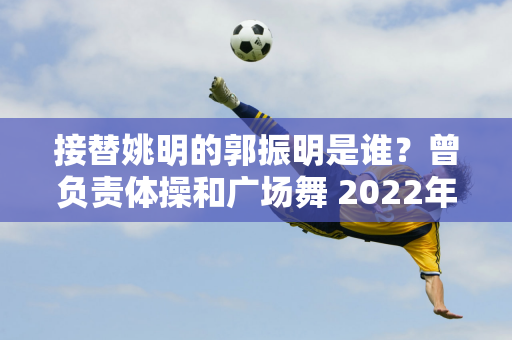 接替姚明的郭振明是谁？曾负责体操和广场舞 2022年加入篮协