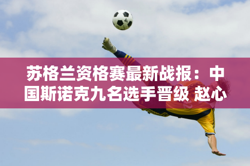 苏格兰资格赛最新战报：中国斯诺克九名选手晋级 赵心童8日再次登场！