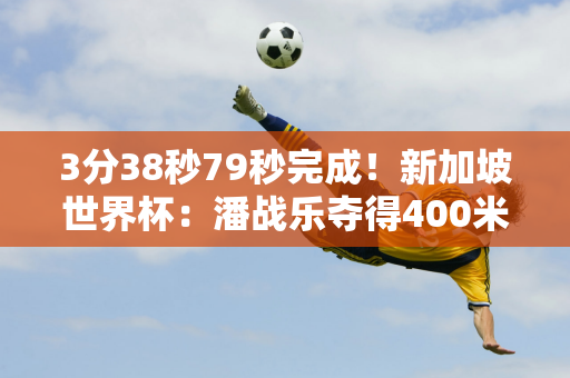 3分38秒79秒完成！新加坡世界杯：潘战乐夺得400米自由泳铜牌