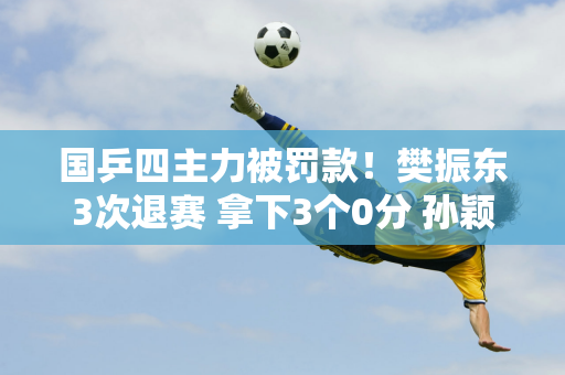 国乒四主力被罚款！樊振东3次退赛 拿下3个0分 孙颖莎和王曼昱幸免于难