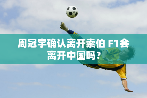 周冠宇确认离开索伯 F1会离开中国吗？