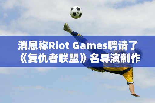 消息称Riot Games聘请了《复仇者联盟》名导演制作了《英雄联盟》部电影