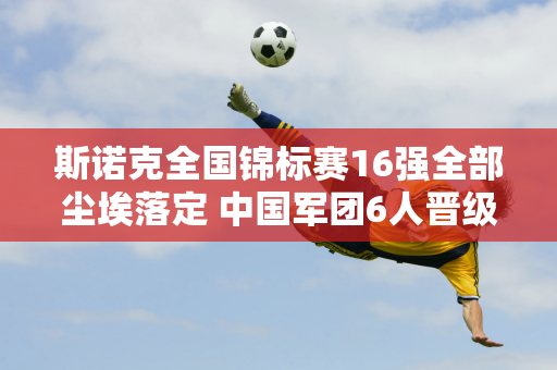 斯诺克全国锦标赛16强全部尘埃落定 中国军团6人晋级 16进8对决名单出炉