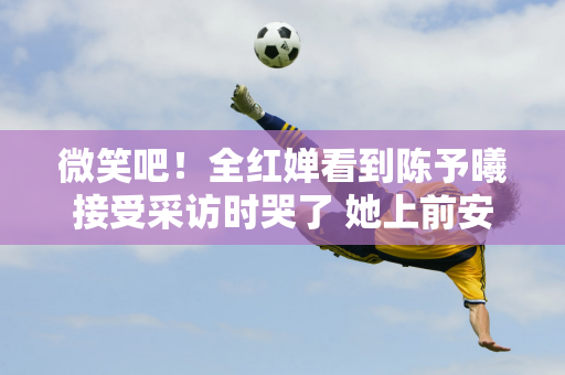 微笑吧！全红婵看到陈予曦接受采访时哭了 她上前安慰并斥责了记者  我怪你怎么赔偿