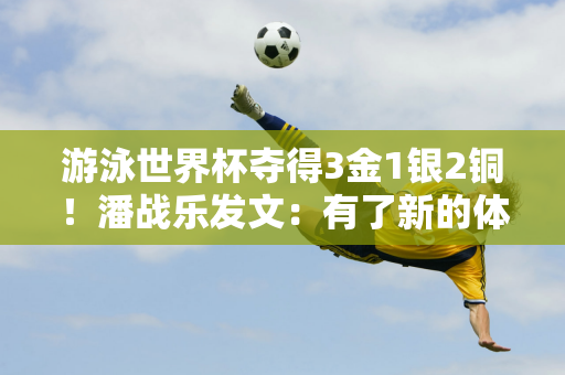 游泳世界杯夺得3金1银2铜！潘战乐发文：有了新的体会 会全身心投入冬训 请期待未来