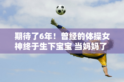 期待了6年！曾经的体操女神终于生下宝宝 当妈妈了 她长得甜美 长得跟佟丽娅一模一样