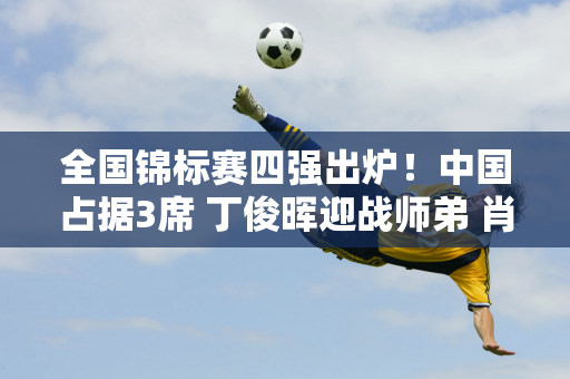 全国锦标赛四强出炉！中国占据3席 丁俊晖迎战师弟 肖国栋有望再次进决赛