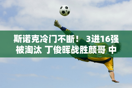 斯诺克冷门不断！ 3进16强被淘汰 丁俊晖战胜颜哥 中国147老师逆转航向