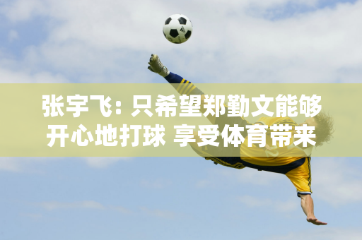 张宇飞: 只希望郑勤文能够开心地打球 享受体育带来的荣誉、奖金、光环时刻