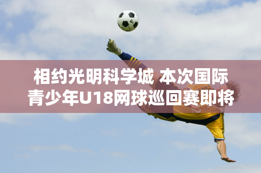 相约光明科学城 本次国际青少年U18网球巡回赛即将开启