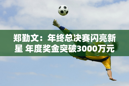 郑勤文：年终总决赛闪亮新星 年度奖金突破3000万元 商业价值再创新高