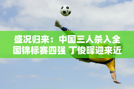 盛况归来：中国三人杀入全国锦标赛四强 丁俊晖迎来近五年来最好的夺冠机会