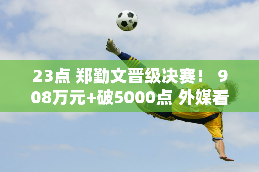 23点 郑勤文晋级决赛！ 908万元+破5000点 外媒看好：2