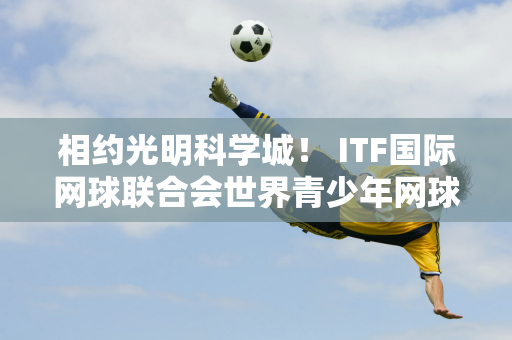 相约光明科学城！ ITF国际网球联合会世界青少年网球巡回赛来袭