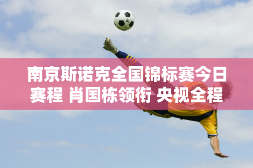 南京斯诺克全国锦标赛今日赛程 肖国栋领衔 央视全程直播赛事