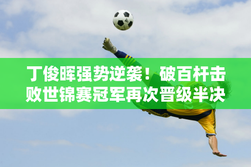 丁俊晖强势逆袭！破百杆击败世锦赛冠军再次晋级半决赛