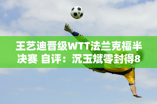 王艺迪晋级WTT法兰克福半决赛 自评：沉玉斌零封得8分