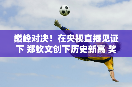 巅峰对决！在央视直播见证下 郑钦文创下历史新高 奖金907万 排名跃升至第五位