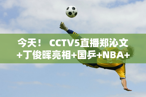 今天！ CCTV5直播郑沁文+丁俊晖亮相+国乒+NBA+张常宁打女排联赛