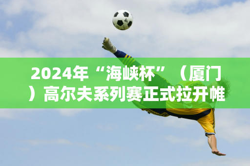 2024年“海峡杯”（厦门）高尔夫系列赛正式拉开帷幕 台湾同胞：希望有更多海峡两岸同胞来大陆参观