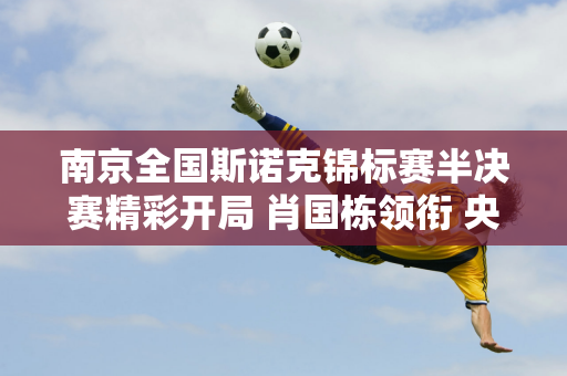 南京全国斯诺克锦标赛半决赛精彩开局 肖国栋领衔 央视全程直播