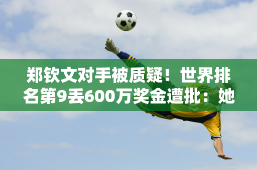 郑钦文对手被质疑！世界排名第9丢600万奖金遭批：她夺走了我年终资格