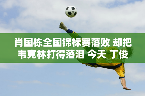 肖国栋全国锦标赛落败 却把韦克林打得落泪 今天 丁俊晖对阵徐思 央视直播