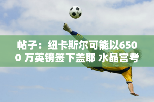 帖子：纽卡斯尔可能以6500 万英镑签下盖耶 水晶宫考虑引进查洛巴来取代盖耶