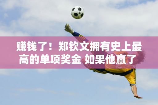 赚钱了！郑钦文拥有史上最高的单项奖金 如果他赢了 他可以赚到3450万元