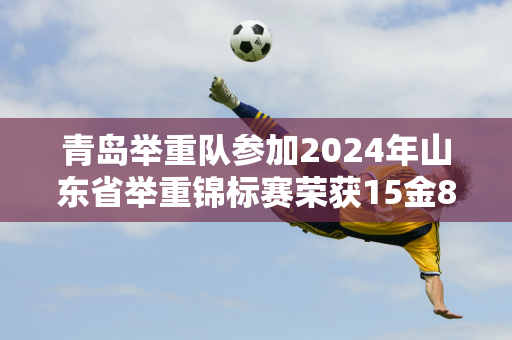 青岛举重队参加2024年山东省举重锦标赛荣获15金8银8铜