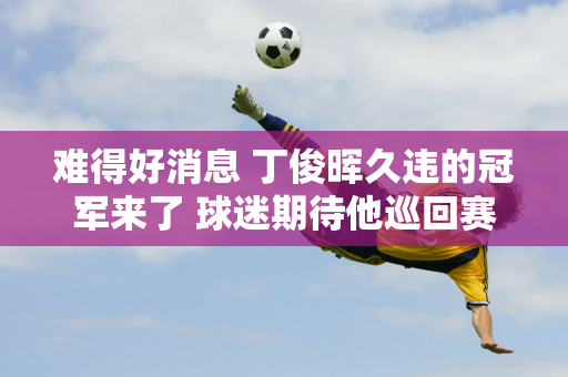 难得好消息 丁俊晖久违的冠军来了 球迷期待他巡回赛第15个冠军