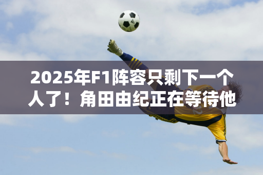 2025年F1阵容只剩下一个人了！角田由纪正在等待他的新队友！周冠宇迎战法拉利！