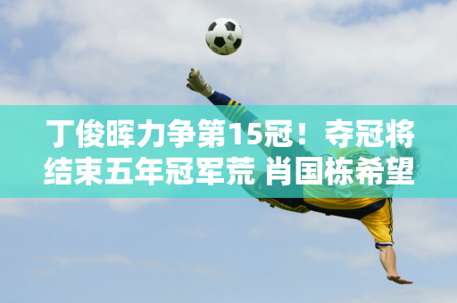 丁俊晖力争第15冠！夺冠将结束五年冠军荒 肖国栋希望带着金牌留在中国