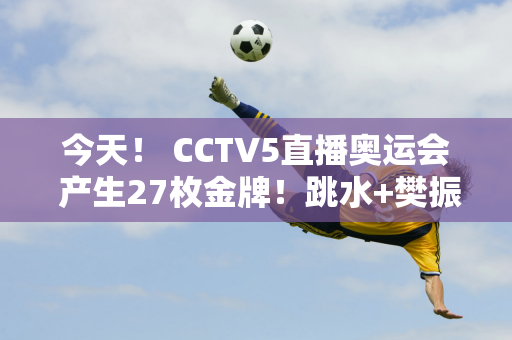 今天！ CCTV5直播奥运会 产生27枚金牌！跳水+樊振东领跑全国乒乓球锦标赛