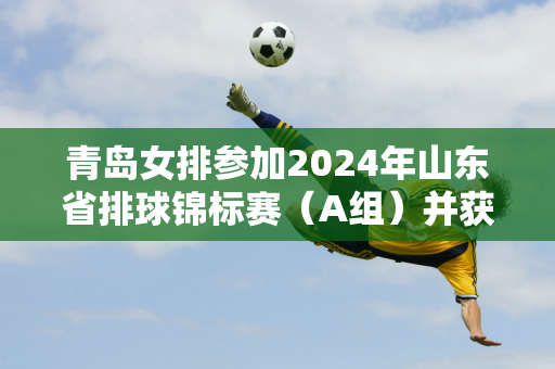 青岛女排参加2024年山东省排球锦标赛（A组）并获得冠军