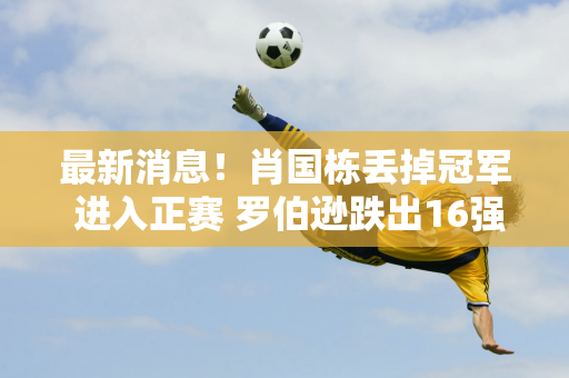 最新消息！肖国栋丢掉冠军 进入正赛 罗伯逊跌出16强 丁俊晖能否为瓦克林报仇？