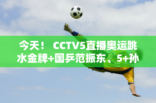 今天！ CCTV5直播奥运跳水金牌+国乒范振东、5+孙颖莎陈梦现身