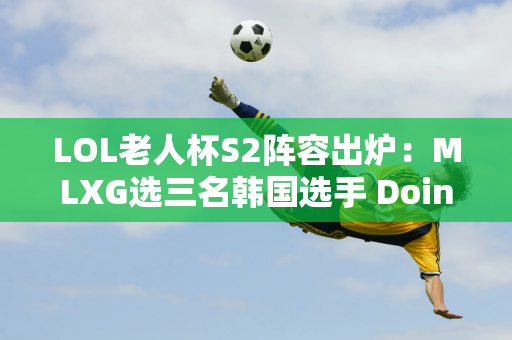 LOL老人杯S2阵容出炉：MLXG选三名韩国选手 Doinb巴黎队夺冠概率最高