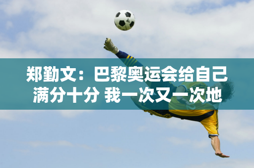 郑勤文：巴黎奥运会给自己满分十分 我一次又一次地证明了我的实力