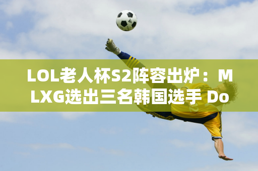 LOL老人杯S2阵容出炉：MLXG选出三名韩国选手 Doinb巴黎队夺冠概率最高