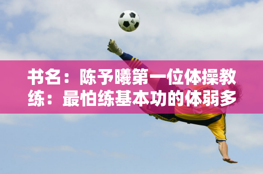 书名：陈予曦第一位体操教练：最怕练基本功的体弱多病的孩子长大了 出类拔萃！