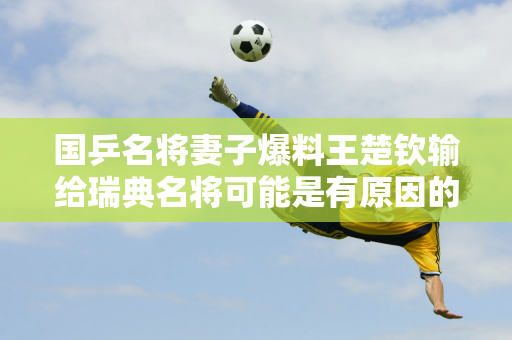 国乒名将妻子爆料王楚钦输给瑞典名将可能是有原因的 他的对手直言没想到