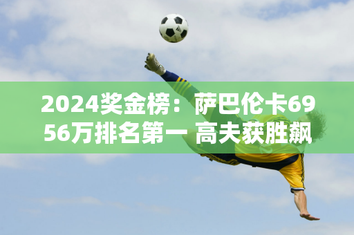 2024奖金榜：萨巴伦卡6956万排名第一 高夫获胜飙升至第二名 郑钦文创造历史