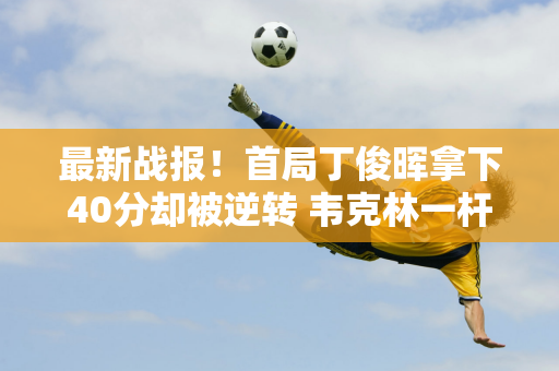 最新战报！首局丁俊晖拿下40分却被逆转 韦克林一杆获胜 取得开门红！