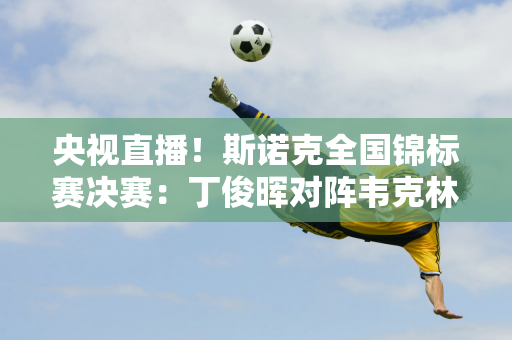 央视直播！斯诺克全国锦标赛决赛：丁俊晖对阵韦克林 打破五年冠军荒？