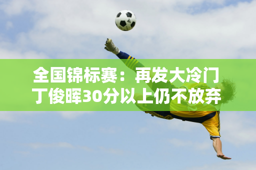 全国锦标赛：再发大冷门 丁俊晖30分以上仍不放弃 大比分2