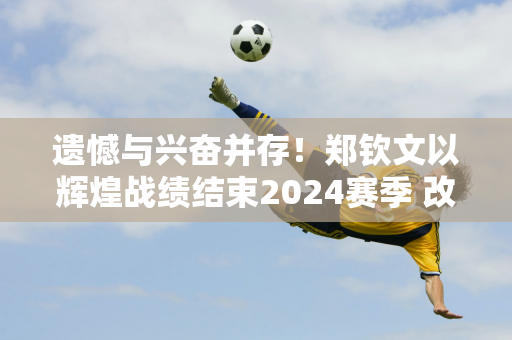 遗憾与兴奋并存！郑钦文以辉煌战绩结束2024赛季 改写中国网球历史