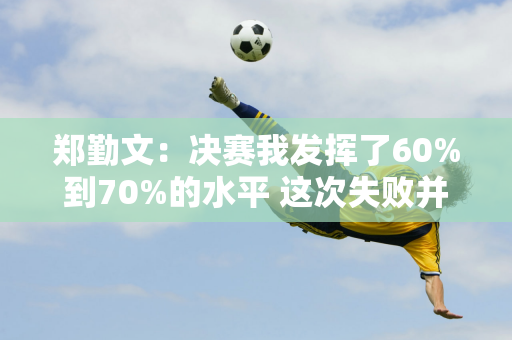 郑勤文：决赛我发挥了60%到70%的水平 这次失败并不是因为运气不好